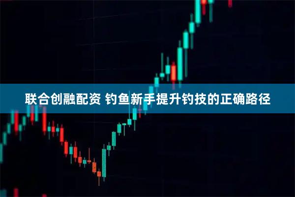 联合创融配资 钓鱼新手提升钓技的正确路径