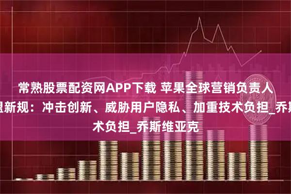 常熟股票配资网APP下载 苹果全球营销负责人抨击欧盟新规：冲击创新、威胁用户隐私、加重技术负担_乔斯维亚克