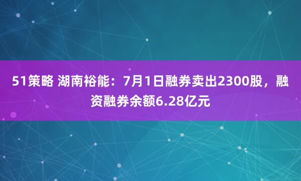 51策略 湖南裕能：7月1日融券卖出2300股，融资融券余额6.28亿元