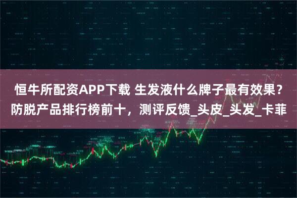 恒牛所配资APP下载 生发液什么牌子最有效果？防脱产品排行榜前十，测评反馈_头皮_头发_卡菲