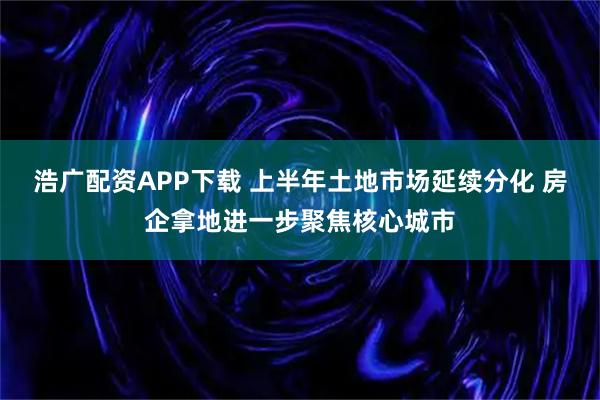 浩广配资APP下载 上半年土地市场延续分化 房企拿地进一步聚焦核心城市