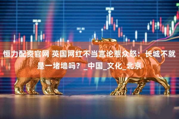 恒力配资官网 英国网红不当言论惹众怒：长城不就是一堵墙吗？_中国_文化_北京
