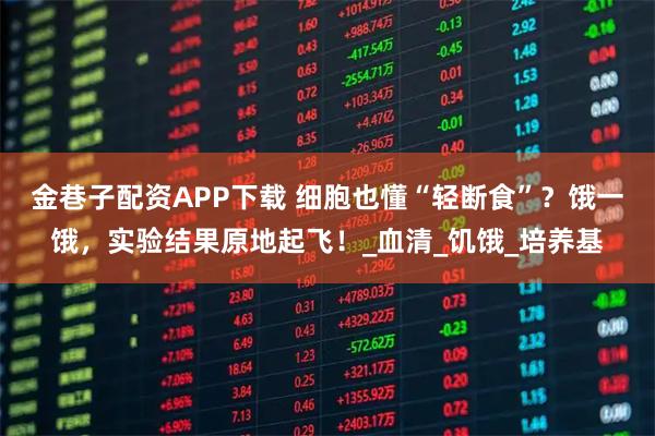 金巷子配资APP下载 细胞也懂“轻断食”？饿一饿，实验结果原地起飞！_血清_饥饿_培养基