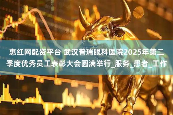 惠红网配资平台 武汉普瑞眼科医院2025年第二季度优秀员工表彰大会圆满举行_服务_患者_工作