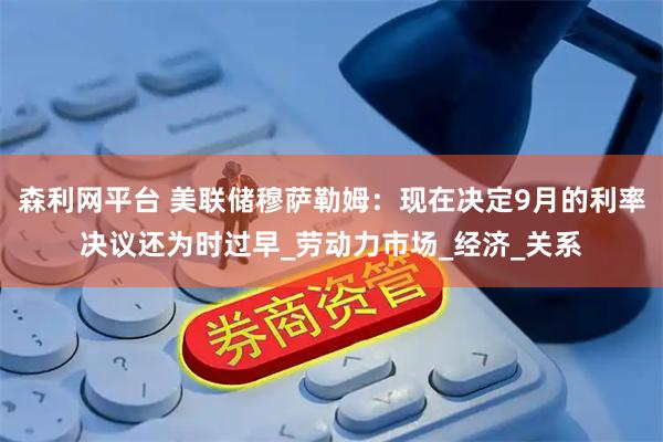森利网平台 美联储穆萨勒姆：现在决定9月的利率决议还为时过早_劳动力市场_经济_关系