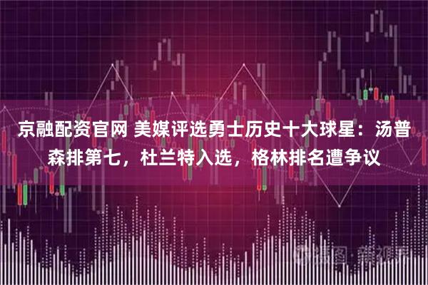 京融配资官网 美媒评选勇士历史十大球星：汤普森排第七，杜兰特入选，格林排名遭争议