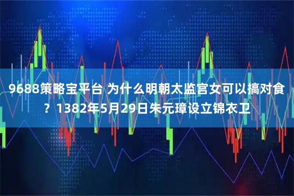 9688策略宝平台 为什么明朝太监宫女可以搞对食？1382年5月29日朱元璋设立锦衣卫