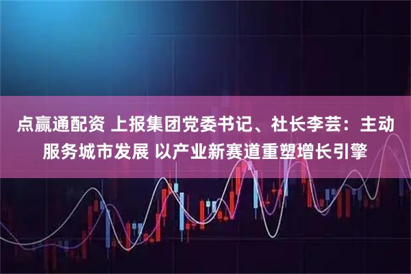 点赢通配资 上报集团党委书记、社长李芸：主动服务城市发展 以产业新赛道重塑增长引擎