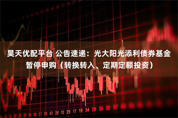 昊天优配平台 公告速递：光大阳光添利债券基金暂停申购（转换转入、定期定额投资）