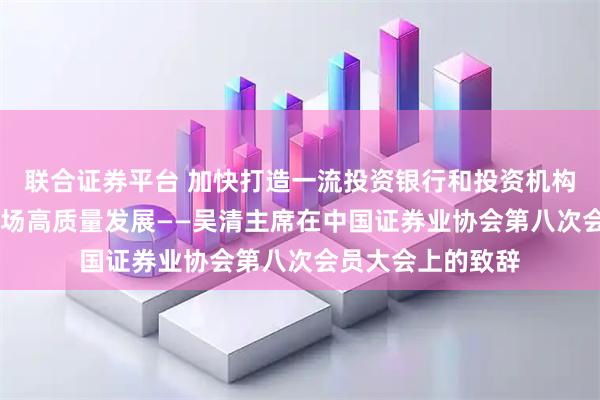 联合证券平台 加快打造一流投资银行和投资机构 更好助推资本市场高质量发展——吴清主席在中国证券业协会第八次会员大会上的致辞