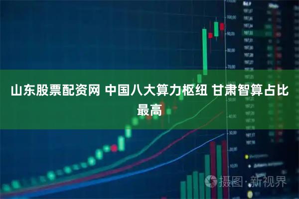 山东股票配资网 中国八大算力枢纽 甘肃智算占比最高