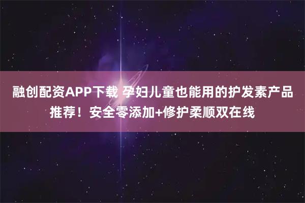 融创配资APP下载 孕妇儿童也能用的护发素产品推荐！安全零添加+修护柔顺双在线