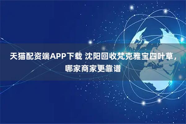 天猫配资端APP下载 沈阳回收梵克雅宝四叶草，哪家商家更靠谱