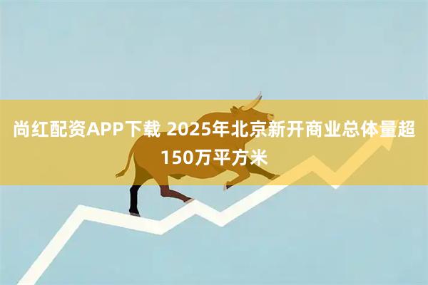 尚红配资APP下载 2025年北京新开商业总体量超150万平方米