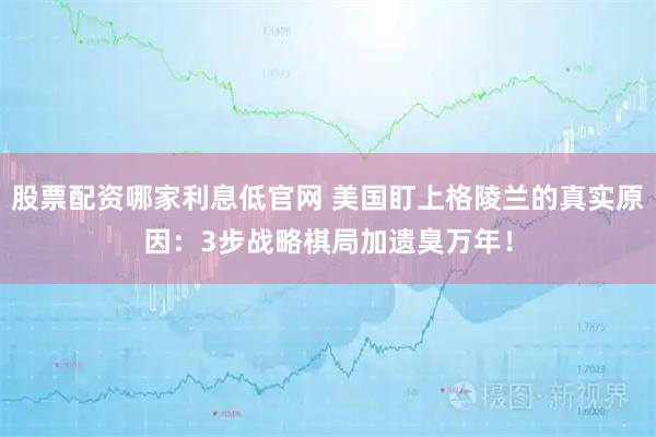 股票配资哪家利息低官网 美国盯上格陵兰的真实原因：3步战略棋局加遗臭万年！