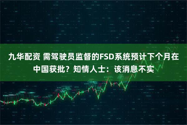 九华配资 需驾驶员监督的FSD系统预计下个月在中国获批？知情人士：该消息不实