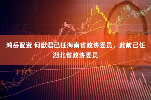 鸿岳配资 何猷君已任海南省政协委员，此前已任湖北省政协委员