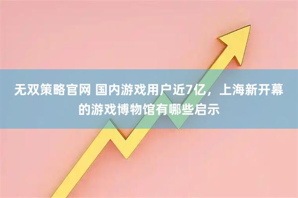 无双策略官网 国内游戏用户近7亿，上海新开幕的游戏博物馆有哪些启示