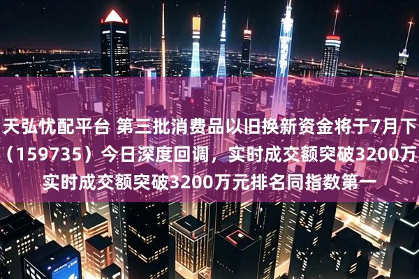 天弘忧配平台 第三批消费品以旧换新资金将于7月下达！港股消费ETF（159735）今日深度回调，实时成交额突破3200万元排名同指数第一