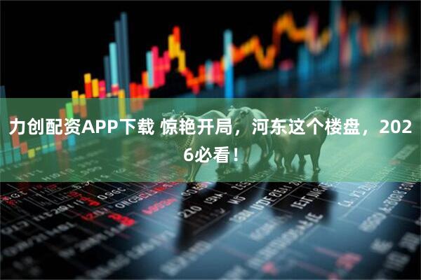 力创配资APP下载 惊艳开局，河东这个楼盘，2026必看！