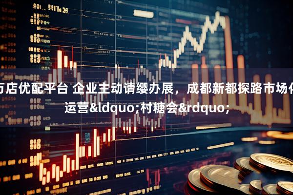 万店优配平台 企业主动请缨办展，成都新都探路市场化运营&ldquo;村糖会&rdquo;