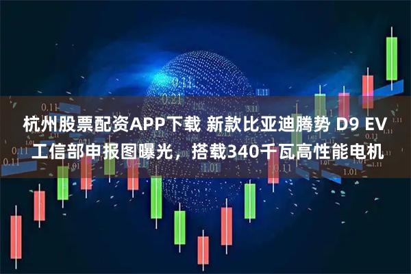 杭州股票配资APP下载 新款比亚迪腾势 D9 EV 工信部申报图曝光，搭载340千瓦高性能电机