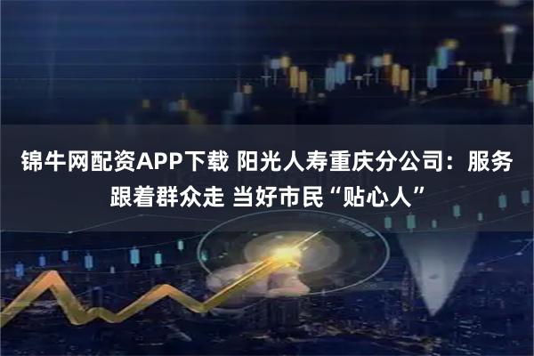 锦牛网配资APP下载 阳光人寿重庆分公司：服务跟着群众走 当好市民“贴心人”