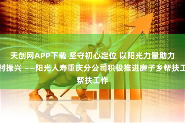 天创网APP下载 坚守初心定位 以阳光力量助力乡村振兴 ——阳光人寿重庆分公司积极推进磨子乡帮扶工作