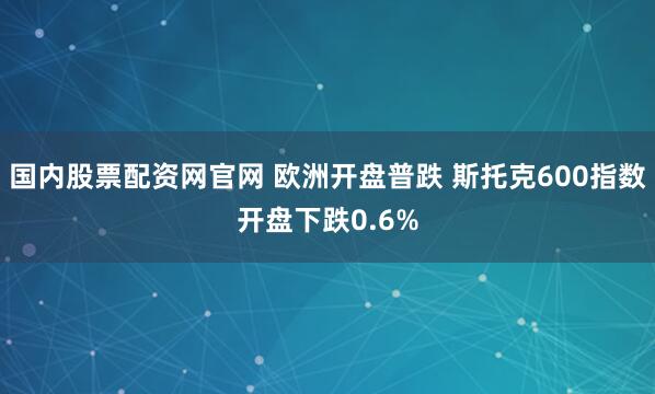 国内股票配资网官网 欧洲开盘普跌 斯托克600指数开盘下跌0.6%