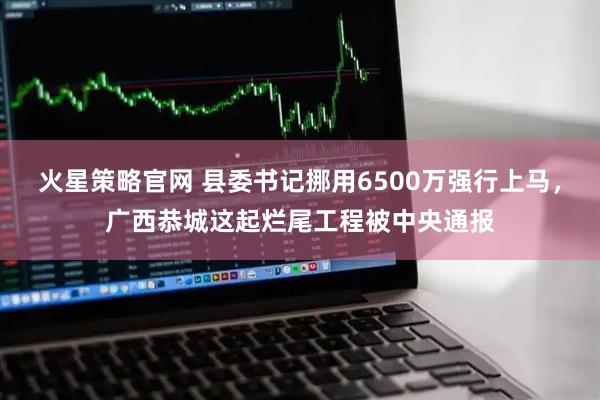 火星策略官网 县委书记挪用6500万强行上马，广西恭城这起烂尾工程被中央通报