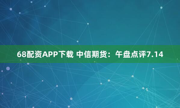 68配资APP下载 中信期货：午盘点评7.14