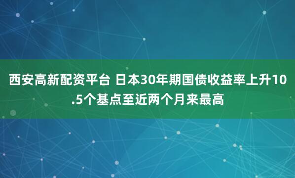 西安高新配资平台 日本30年期国债收益率上升10.5个基点至近两个月来最高