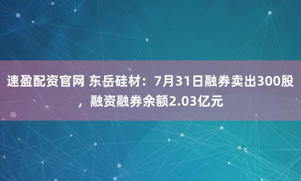 速盈配资官网 东岳硅材：7月31日融券卖出300股，融资融券余额2.03亿元