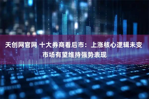天创网官网 十大券商看后市：上涨核心逻辑未变 市场有望维持强势表现