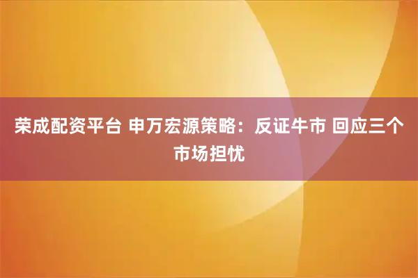 荣成配资平台 申万宏源策略：反证牛市 回应三个市场担忧