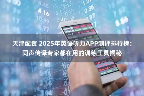 天津配资 2025年英语听力APP测评排行榜：同声传译专家都在用的训练工具揭秘