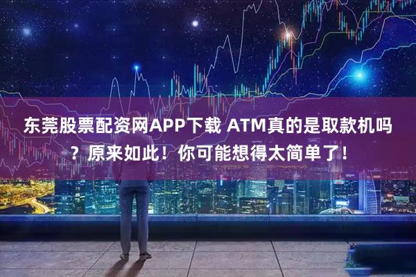 东莞股票配资网APP下载 ATM真的是取款机吗？原来如此！你可能想得太简单了！