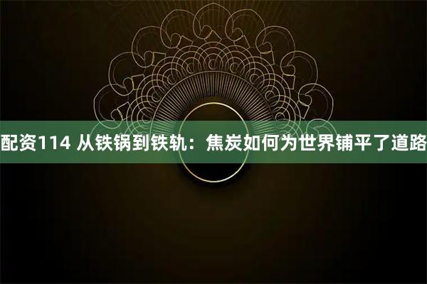 配资114 从铁锅到铁轨：焦炭如何为世界铺平了道路