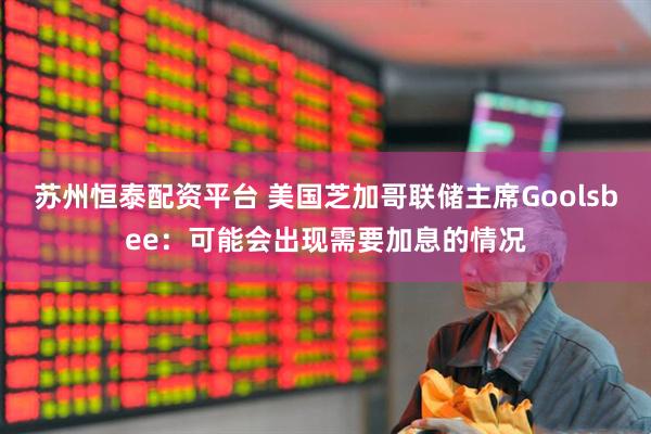 苏州恒泰配资平台 美国芝加哥联储主席Goolsbee：可能会出现需要加息的情况