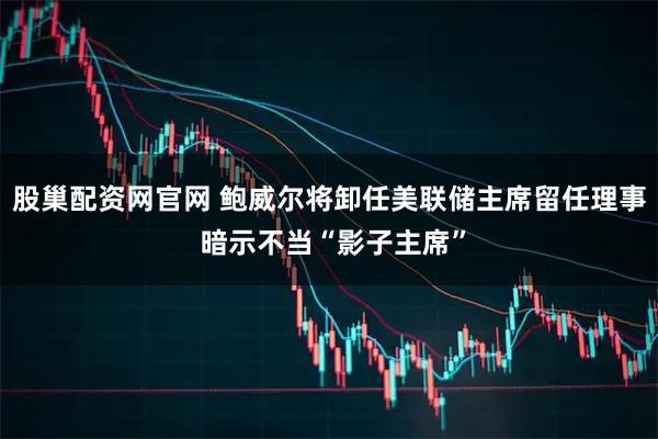 股巢配资网官网 鲍威尔将卸任美联储主席留任理事 暗示不当“影子主席”