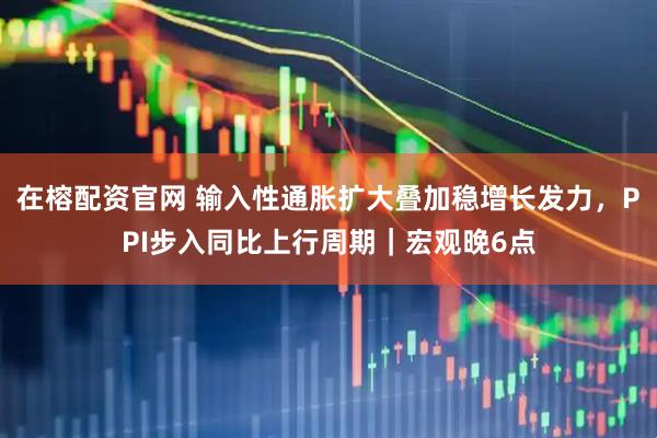 在榕配资官网 输入性通胀扩大叠加稳增长发力，PPI步入同比上行周期｜宏观晚6点